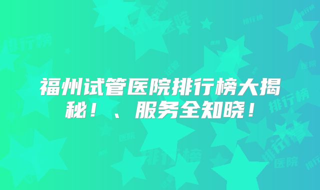 福州试管医院排行榜大揭秘！、服务全知晓！