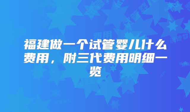 福建做一个试管婴儿什么费用,附三代费用明细一览