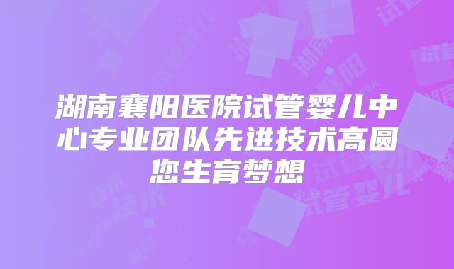 湖南襄阳医院试管婴儿中心专业团队先进技术高圆您生育梦想