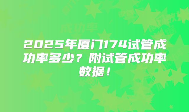 2025年厦门174试管成功率多少？附试管成功率数据！