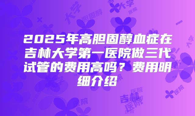 2025年高胆固醇血症在吉林大学第一医院做三代试管的费用高吗？费用明细介绍