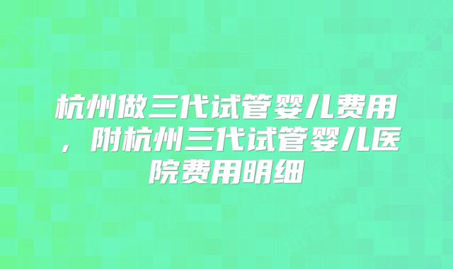 杭州做三代试管婴儿费用，附杭州三代试管婴儿医院费用明细
