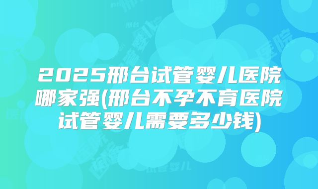 2025邢台试管婴儿医院哪家强(邢台不孕不育医院试管婴儿需要多少钱)