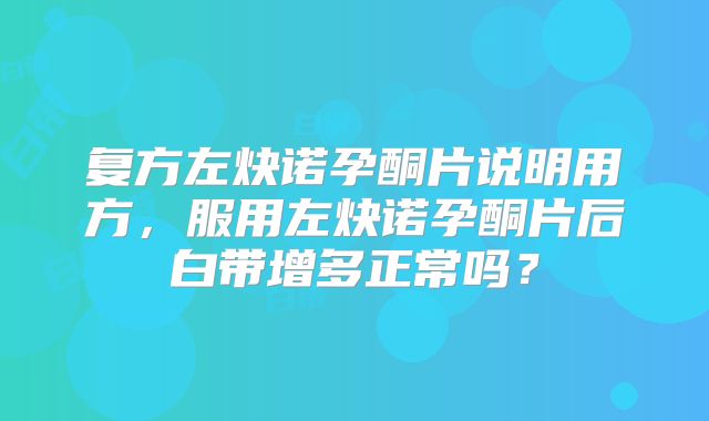 复方左炔诺孕酮片说明用方,服用左炔诺孕酮片后白带增多正常吗?