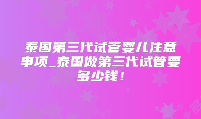 泰国第三代试管婴儿注意事项_泰国做第三代试管要多少钱！
