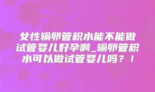 女性输卵管积水能不能做试管婴儿好孕啊_输卵管积水可以做试管婴儿吗？！