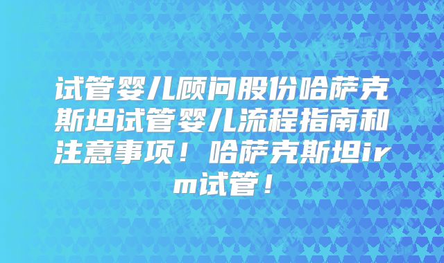 试管婴儿顾问股份哈萨克斯坦试管婴儿流程指南和注意事项！哈萨克斯坦irm试管！