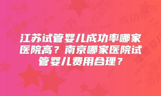 江苏试管婴儿成功率哪家医院高？南京哪家医院试管婴儿费用合理？