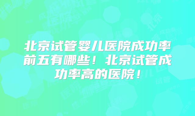 北京试管婴儿医院成功率前五有哪些！北京试管成功率高的医院！