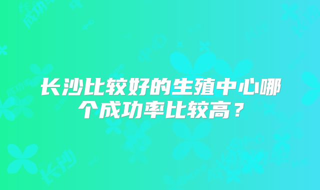 长沙比较好的生殖中心哪个成功率比较高？
