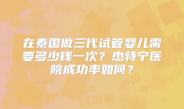 在泰国做三代试管婴儿需要多少钱一次？杰特宁医院成功率如何？