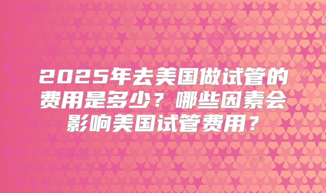 2025年去美国做试管的费用是多少?哪些因素会影响美国试管费用?