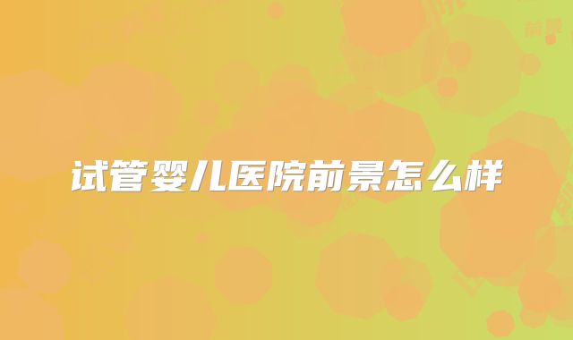 试管婴儿医院前景怎么样