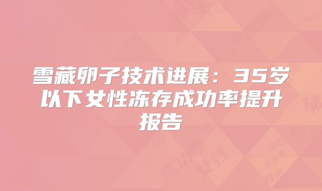 雪藏卵子技术进展：35岁以下女性冻存成功率提升报告‌