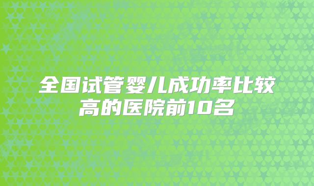 全国试管婴儿成功率比较高的医院前10名