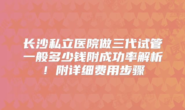 长沙私立医院做三代试管一般多少钱附成功率解析！附详细费用步骤
