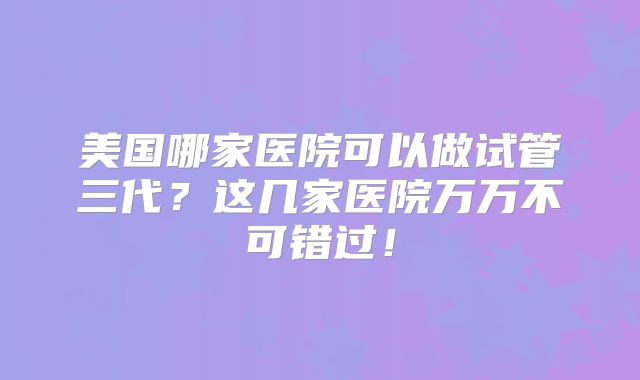 美国哪家医院可以做试管三代？这几家医院万万不可错过！