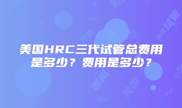 美国HRC三代试管总费用是多少？费用是多少？