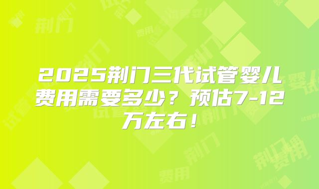2025荆门三代试管婴儿费用需要多少？预估7-12万左右！