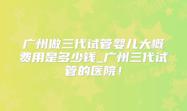 广州做三代试管婴儿大概费用是多少钱_广州三代试管的医院！