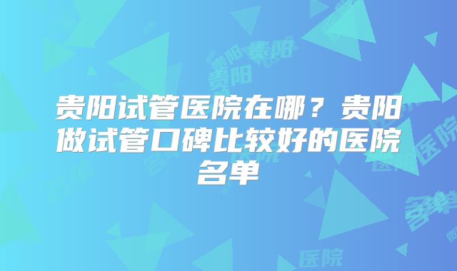 贵阳试管医院在哪？贵阳做试管口碑比较好的医院名单