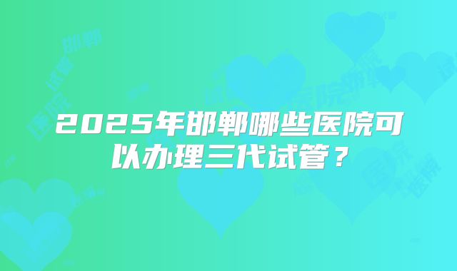 2025年邯郸哪些医院可以办理三代试管？