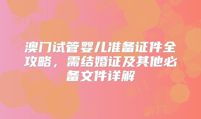 澳门试管婴儿准备证件全攻略，需结婚证及其他必备文件详解