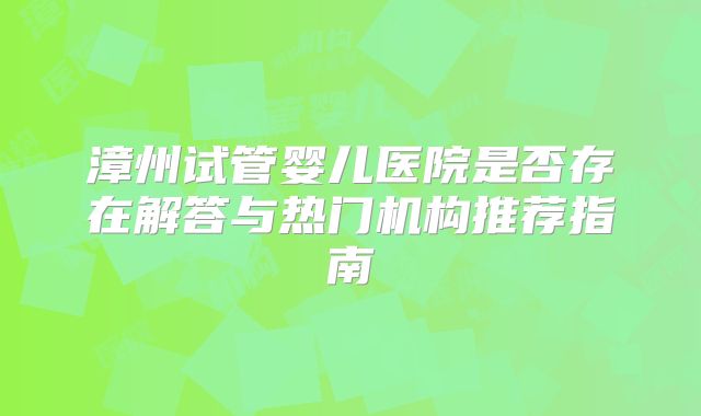 漳州试管婴儿医院是否存在解答与热门机构推荐指南