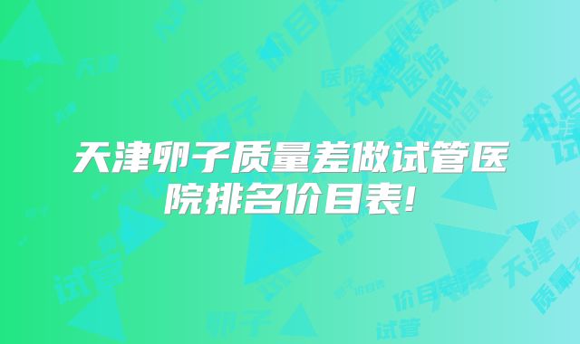 天津卵子质量差做试管医院排名价目表!