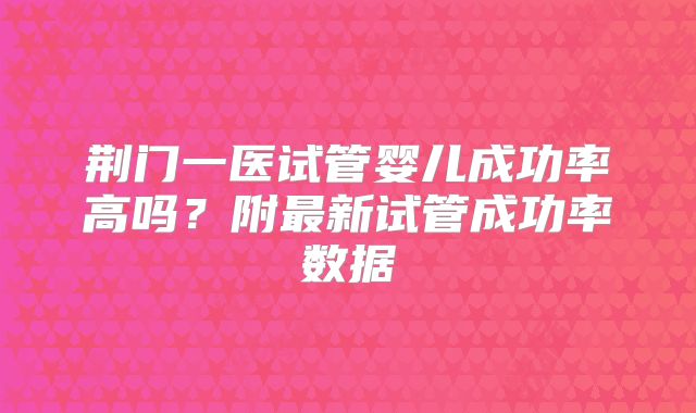 荆门一医试管婴儿成功率高吗?附最新试管成功率数据