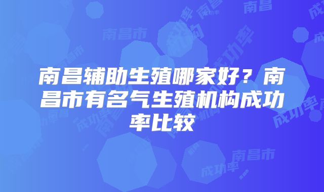 南昌辅助生殖哪家好？南昌市有名气生殖机构成功率比较