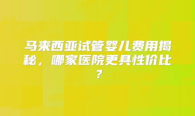 马来西亚试管婴儿费用揭秘，哪家医院更具性价比？