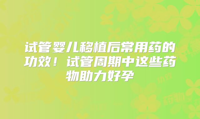 试管婴儿移植后常用药的功效！试管周期中这些药物助力好孕