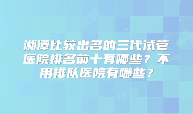 湘潭比较出名的三代试管医院排名前十有哪些?不用排队医院有哪些?