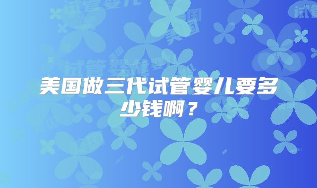 美国做三代试管婴儿要多少钱啊？