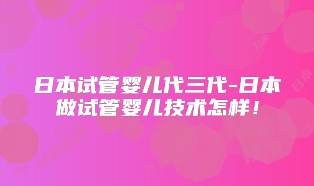 日本试管婴儿代三代-日本做试管婴儿技术怎样！