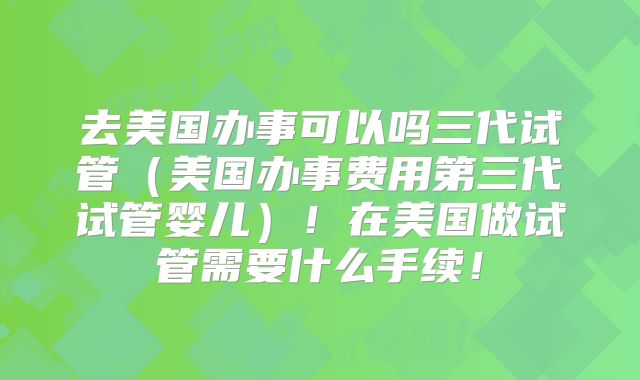 去美国办事可以吗三代试管（美国办事费用第三代试管婴儿）！在美国做试管需要什么手续！