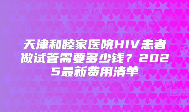 天津和睦家医院HIV患者做试管需要多少钱？2025最新费用清单
