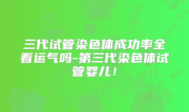 三代试管染色体成功率全看运气吗-第三代染色体试管婴儿！