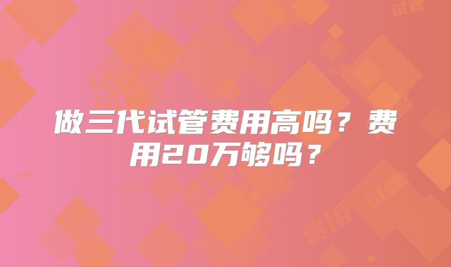 做三代试管费用高吗？费用20万够吗？