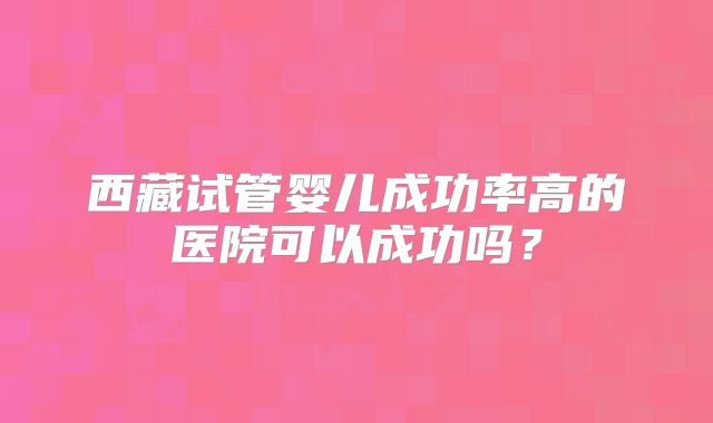 西藏试管婴儿成功率高的医院可以成功吗?