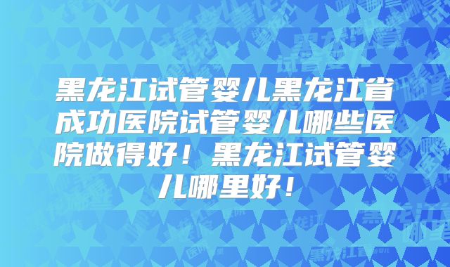 黑龙江试管婴儿黑龙江省成功医院试管婴儿哪些医院做得好!黑龙江试管婴儿哪里好!