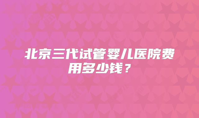 北京三代试管婴儿医院费用多少钱？