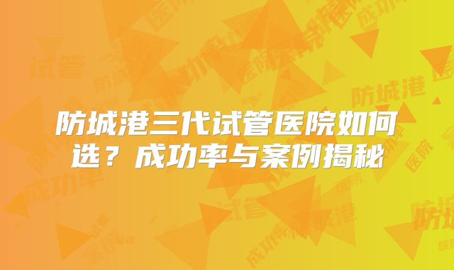 防城港三代试管医院如何选?成功率与案例揭秘