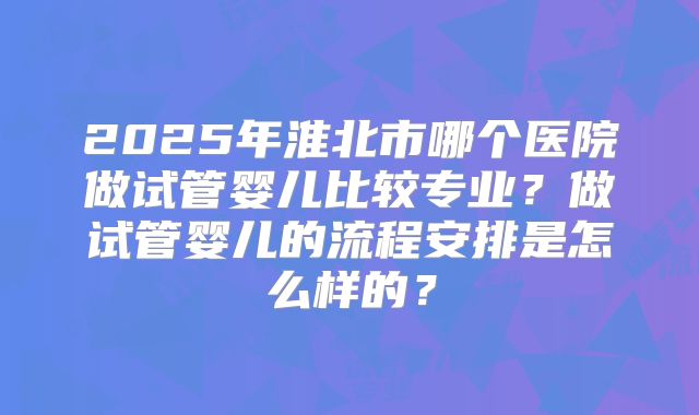 2025年淮北市哪个医院做试管婴儿比较专业？做试管婴儿的流程安排是怎么样的？