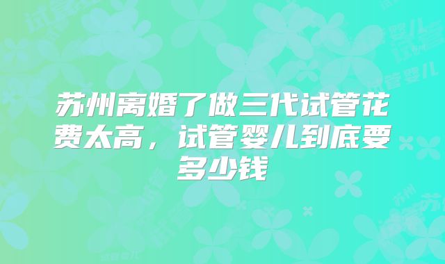 苏州离婚了做三代试管花费太高,试管婴儿到底要多少钱