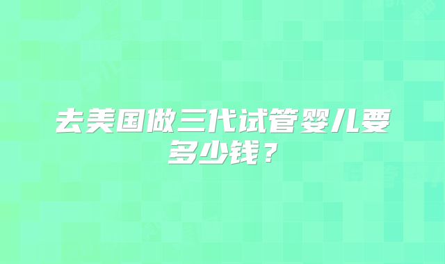 去美国做三代试管婴儿要多少钱？