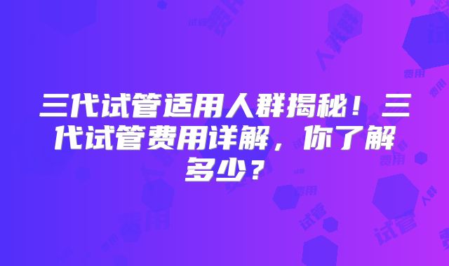 三代试管适用人群揭秘！三代试管费用详解，你了解多少？