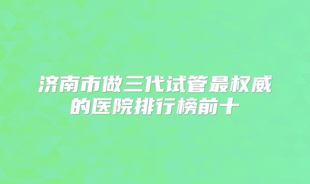济南市做三代试管最权威的医院排行榜前十