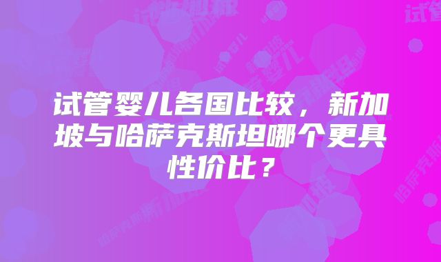 试管婴儿各国比较，新加坡与哈萨克斯坦哪个更具性价比？